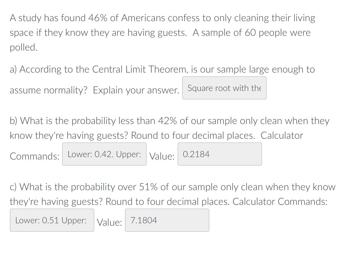 A study has found 46% of Americans confess to only cleaning their living
space if they know they are having guests. A sample of 60 people were
polled.
a) According to the Central Limit Theorem, is our sample large enough to
assume normality? Explain your answer. Square root with the
b) What is the probability less than 42% of our sample only clean when they
know they're having guests? Round to four decimal places. Calculator
Commands: Lower: 0.42. Upper: Value: 0.2184
c) What is the probability over 51% of our sample only clean when they know
they're having guests? Round to four decimal places. Calculator Commands:
Lower: 0.51 Upper: Value: 7.1804