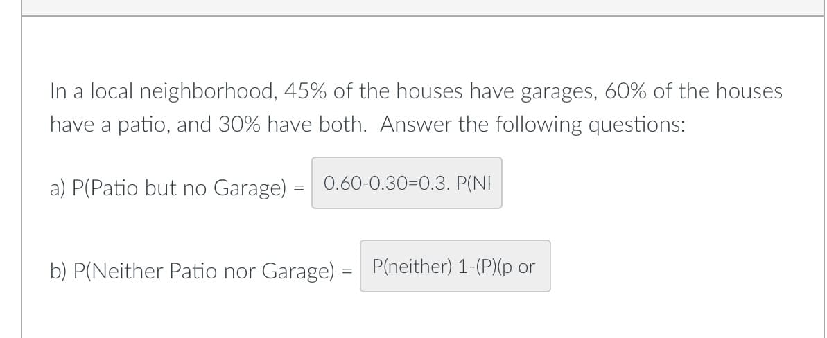 In a local neighborhood, 45% of the houses have garages, 60% of the houses
have a patio, and 30% have both. Answer the following questions:
a) P(Patio but no Garage) = 0.60-0.30-0.3. P(NI
b) P(Neither Patio nor Garage)
P(neither) 1-(P)(p or