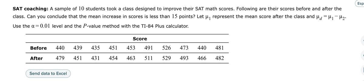 SAT coaching: A sample of 10 students took a class designed to improve their SAT math scores. Following are their scores before and after the
class. Can you conclude that the mean increase in scores is less than 15 points? Let µ₁ represent the mean score after the class and µ = µ₁ - H₂.
Use the a= 0.01 level and the P-value method with the TI-84 Plus calculator.
Before
After
440 439 435
479
451 431
Send data to Excel
451
454
Score
453
491
526
473 440 481
463 511 529 493 466 482
Esp