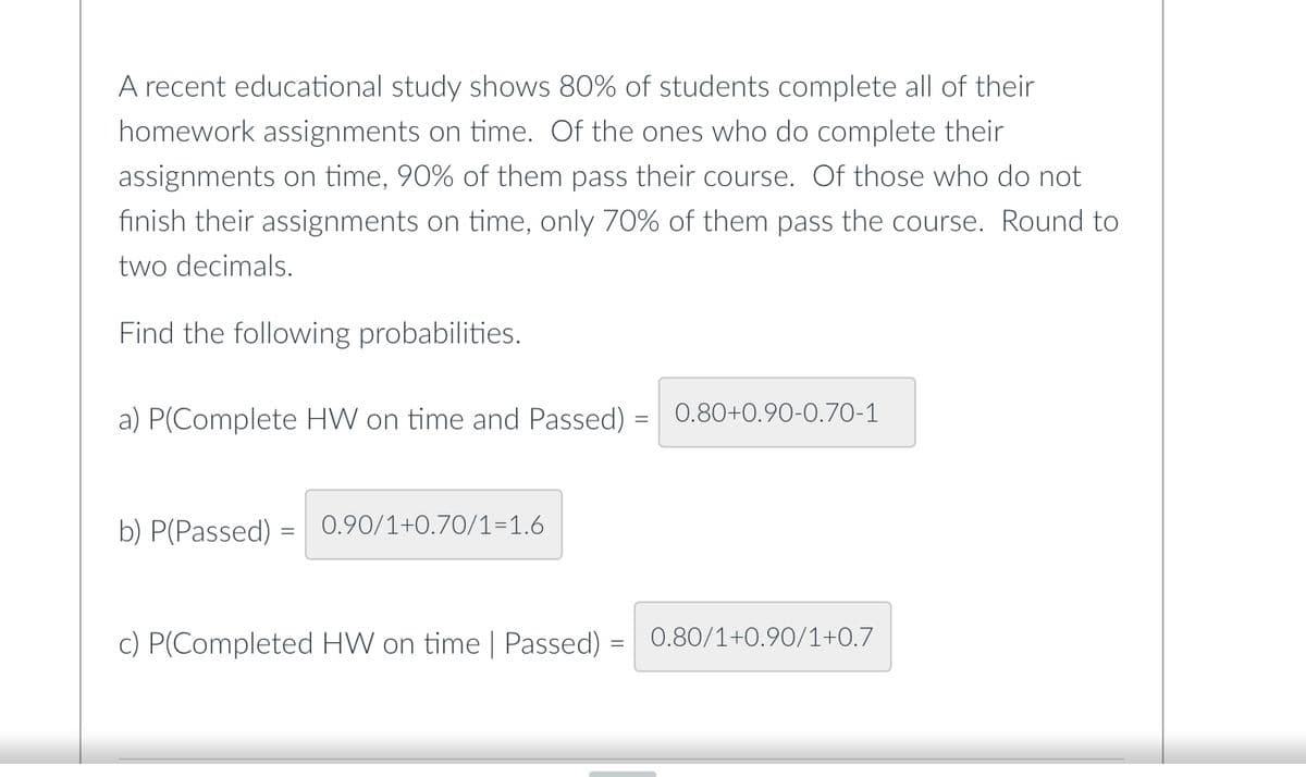 A recent educational study shows 80% of students complete all of their
homework assignments on time. Of the ones who do complete their
assignments on time, 90% of them pass their course. Of those who do not
finish their assignments on time, only 70% of them pass the course. Round to
two decimals.
Find the following probabilities.
a) P(Complete HW on time and Passed) = 0.80+0.90-0.70-1
b) P(Passed) = 0.90/1+0.70/1=1.6
c) P(Completed HW on time | Passed) =
0.80/1+0.90/1+0.7