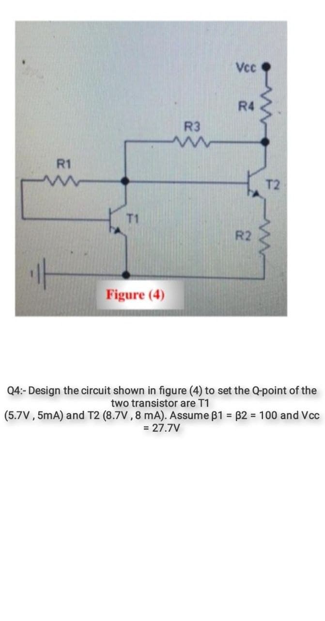 Vcc
R4
R3
R1
T2
T1
Figure (4)
Q4:- Design the circuit shown in figure (4) to set the Q-point of the
two transistor are T1
(5.7V , 5mA) and T2 (8.7V , 8 mA). Assume B1 = B2 = 100 and Vcc
= 27.7V
