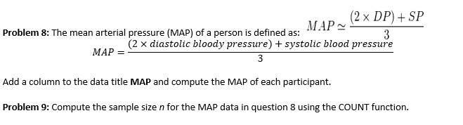 (2 x DP) + SP
МАР~
Problem 8: The mean arterial pressure (MAP) of a person is defined as:
3
МАР 3
(2 x diastolic bloody pressure) + systolic blood pressure
3
Add a column to the data title MAP and compute the MAP of each participant.
Problem 9: Compute the sample size n for the MAP data in question 8 using the COUNT function.

