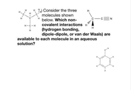 7, Consider the three
molecules shown
-cEN
below. Which non-
covalent interactions H
(hydrogen bonding,
dipole-dipole, or van der Waals) are
H-c-H
available to each molecule in an aqueous
solution?
