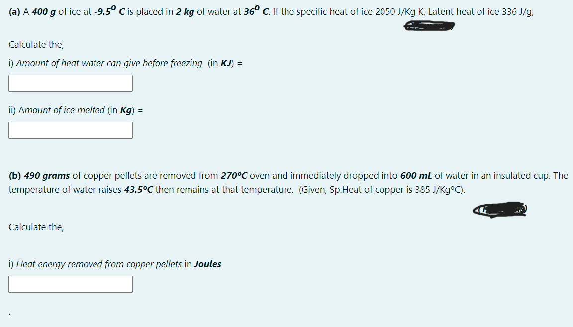 (a) A 400 g of ice at -9.5° C is placed in 2 kg of water at 36° C. If the specific heat of ice 2050 J/Kg K, Latent heat of ice 336 J/g,
Calculate the,
i) Amount of heat water can give before freezing (in kJ) =
ii) Amount of ice melted (in Kg) =
(b) 490 grams of copper pellets are removed from 270°C oven and immediately dropped into 600 mL of water in an insulated cup. The
temperature of water raises 43.5°C then remains at that temperature. (Given, Sp.Heat of copper is 385 J/Kg°C).
Calculate the,
i) Heat energy removed from copper pellets in Joules