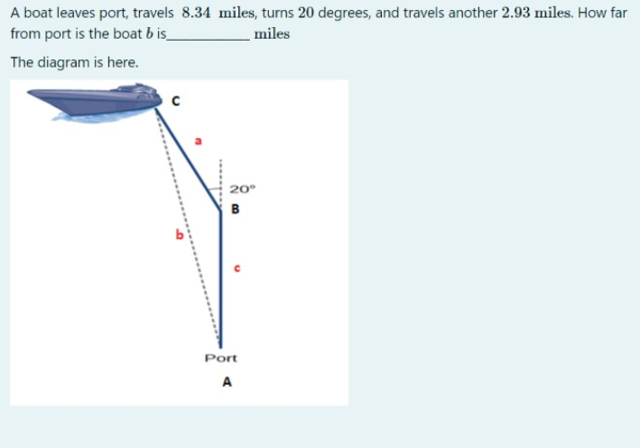A boat leaves port, travels 8.34 miles, turns 20 degrees, and travels another 2.93 miles. How far
from port is the boat b is_
miles
The diagram is here.
20°
B
Port
A
