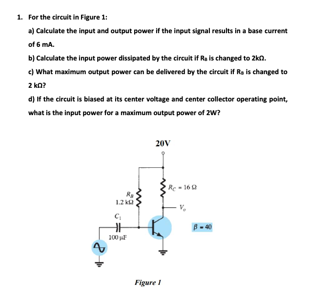 1. For the circuit in Figure 1:
a) Calculate the input and output power if the input signal results in a base current
of 6 mA.
b) Calculate the input power dissipated by the circuit if Re is changed to 2kn.
c) What maximum output power can be delivered by the circuit if Rs is changed to
2 ka?
d) If the circuit is biased at its center voltage and center collector operating point,
what is the input power for a maximum output power of 2W?
20V
Rc = 16 2
RB
1.2 ks2
V.
B = 40
100 µF
Figure 1
