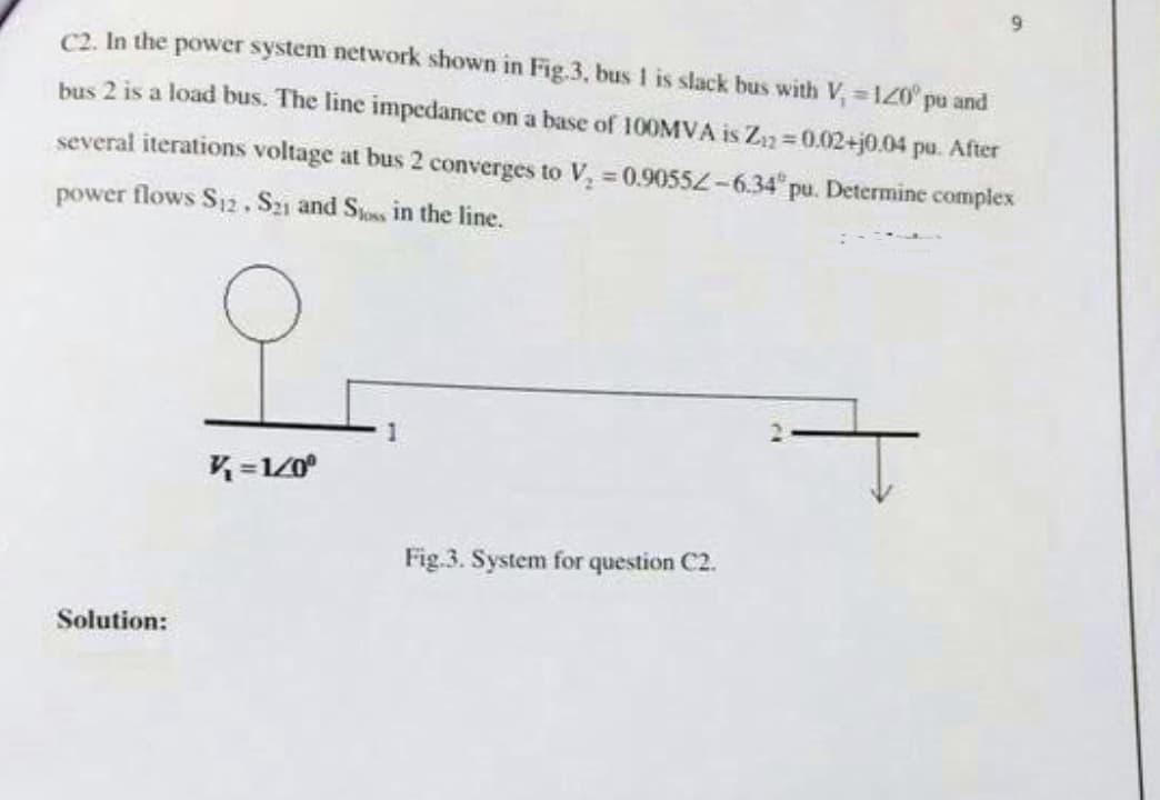 C2. In the power system network shown in Fig.3, bus 1 is slack bus with V₁ = 120° pu and
bus 2 is a load bus. The line impedance on a base of 100MVA is Z₁2=0.02+j0.04 pu. After
several iterations voltage at bus 2 converges to V₂ = 0.90552-6.34 pu. Determine complex
power flows S12. S21 and Sloss in the line.
9
Solution:
V=1/0⁰
Fig.3. System for question C2.