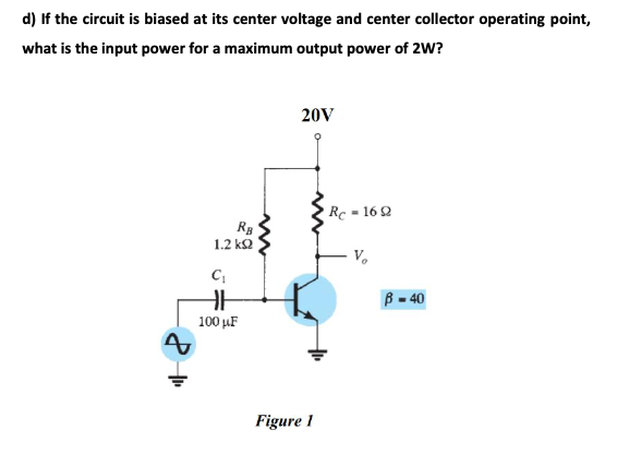 d) If the circuit is biased at its center voltage and center collector operating point,
what is the input power for a maximum output power of 2W?
20V
Rc = 16 2
1.2 k2
V.
B = 40
100 µF
Figure 1
