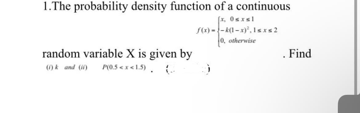 1.The probability density function of a continuous
(x, 0≤x≤1
f(x)=-k(1-x)², 1≤x≤ 2
0, otherwise
random variable X is given by
(i) k and (ii) P(0.5<x<1.5) 6
Find