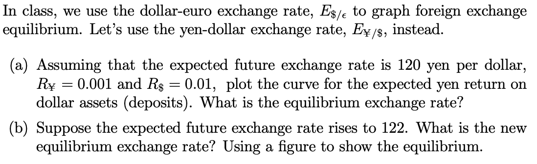 In class, we use the dollar-euro exchange rate, Es/e to graph foreign exchange
equilibrium. Let's use the yen-dollar exchange rate, Ex /s, instead.
/$,
(a) Assuming that the expected future exchange rate is 120 yen per dollar,
Ry = 0.001 and Rs = 0.01, plot the curve for the expected yen return on
dollar assets (deposits). What is the equilibrium exchange rate?
(b) Suppose the expected future exchange rate rises to 122. What is the new
equilibrium exchange rate? Using a figure to show the equilibrium.
