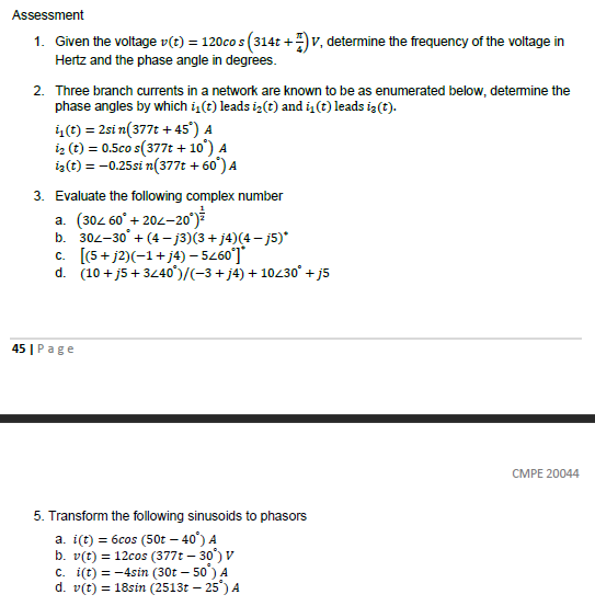 Assessment
1. Given the voltage v(t) = 120cos (314t+)V, determine the frequency of the voltage in
Hertz and the phase angle in degrees.
2. Three branch currents in a network are known to be as enumerated below, determine the
phase angles by which i₁(t) leads i(t) and in (t) leads iz(t).
i₁(t) = 2sin(377t +45°) A
1₂ (t) = 0.5co s(377t +10°) A
iz(t) = -0.25si n(377t +60¹) A
3. Evaluate the following complex number
a. (30< 60° +204-20°)
b. 302-30° +(4-j3)(3+j4)(4− j5)*
c. [(5+j2)(-1+j4) - 5260*]*
d. (10 +j5+3/40)/(−3+j4) + 10/30° +j5
45 | Page
5. Transform the following sinusoids to phasors
a. i(t) = 6cos (50t - 40°) A
b. v(t) = 12cos (377t -30°) V
c. i(t) = -4sin (30t - 50¹) A
d. v(t) = 18sin (2513t - 25°) A
CMPE 20044