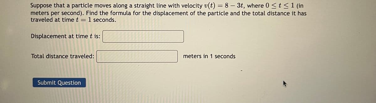 Suppose that a particle moves along a straight line with velocity v(t) = 8 - 3t, where 0 ≤ t ≤ 1 (in
meters per second). Find the formula for the displacement of the particle and the total distance it has
traveled at time t = 1 seconds.
Displacement at time t is:
Total distance traveled:
Submit Question
meters in 1 seconds