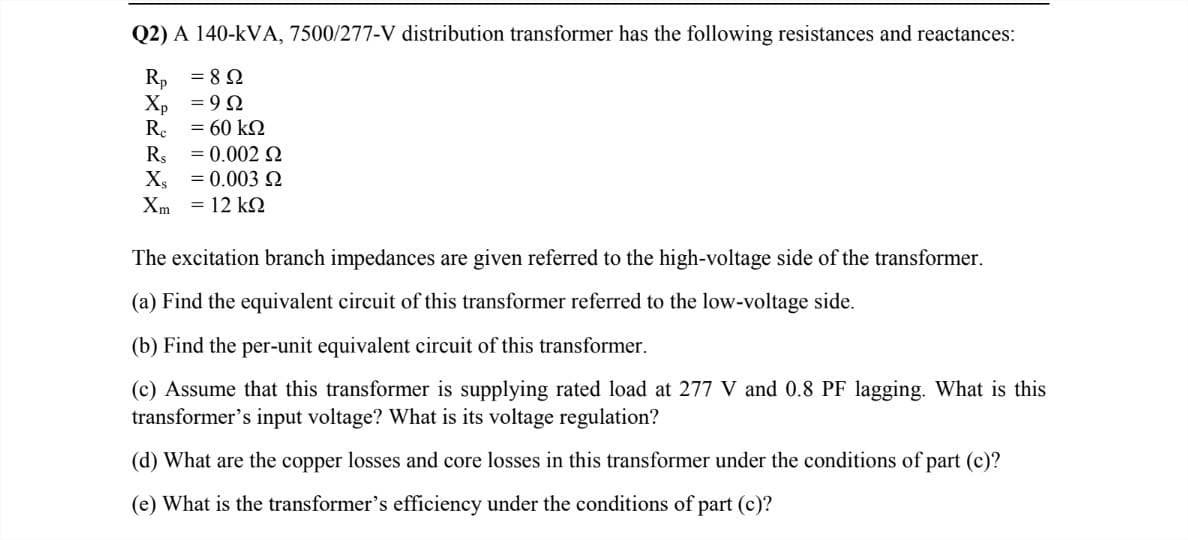Q2) A 140-kVA, 7500/277-V distribution transformer has the following resistances and reactances:
R, = 82
Xp = 90
Re = 60 kQ
Rs
= 0.002 2
X, = 0.003 O
Xm = 12 kQ
The excitation branch impedances are given referred to the high-voltage side of the transformer.
(a) Find the equivalent circuit of this transformer referred to the low-voltage side.
(b) Find the per-unit equivalent circuit of this transformer.
(c) Assume that this transformer is supplying rated load at 277 V and 0.8 PF lagging. What is this
transformer's input voltage? What is its voltage regulation?
(d) What are the copper losses and core losses in this transformer under the conditions of part (c)?
(e) What is the transformer's efficiency under the conditions ofj
part (c)?
