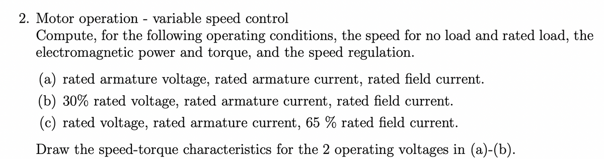 2. Motor operation variable speed control
Compute, for the following operating conditions, the speed for no load and rated load, the
electromagnetic power and torque, and the speed regulation.
(a) rated armature voltage, rated armature current, rated field current.
(b) 30% rated voltage, rated armature current, rated field current.
(c) rated voltage, rated armature current, 65 % rated field current.
Draw the speed-torque characteristics for the 2 operating voltages in (a)-(b).
