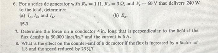 6. For a series dc generator with Rs =1 N, R, = 32, and V, = 60 V that delivers 240 W
to the load, determine:
(a) L. Is, and I.
(b) E,.
$5.3
7. Determine the force on a conductor 4 in. long that is perpendicular to the field if the
flux density is 50,000 lines/in.2 and the current is 6 A.
8. What is the effect on the counter-emf of a de motor if the flux is increased by a factor of
1.8 and the speed reduced by 25%?
