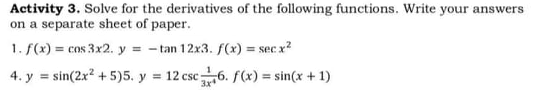 Activity 3. Solve for the derivatives of the following functions. Write your answers
on a separate sheet of paper.
1. f(x) = cos 3x2. y = - tan 12x3. f(x) = sec x?
%3D
4. y = sin(2x? + 5)5. y = 12 csc6. f(x) = sin(x +1)
