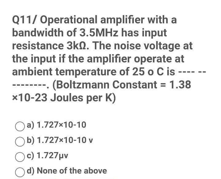 Q11/ Operational amplifier with a
bandwidth of 3.5MHz has input
resistance 3k0. The noise voltage at
the input if the amplifier operate at
ambient temperature of 25 o C is
(Boltzmann Constant = 1.38
*10-23 Joules per K)
Oa) 1.727x10-10
Ob) 1.727x10-10 v
Oc) 1.727 μv
Od) None of the above