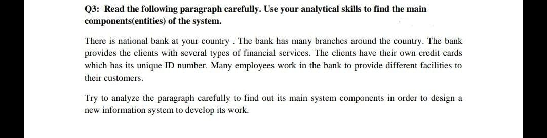 Q3: Read the following paragraph carefully. Use your analytical skills to find the main
components(entities) of the system.
There is national bank at your country. The bank has many branches around the country. The bank
provides the clients with several types of financial services. The clients have their own credit cards
which has its unique ID number. Many employees work in the bank to provide different facilities to
their customers.
Try to analyze the paragraph carefully to find out its main system components in order to design a
new information system to develop its work.