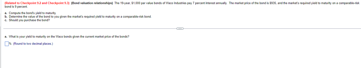 (Related to Checkpoint 9.2 and Checkpoint 9.3) (Bond valuation relationships) The 19-year, $1,000 par value bonds of Waco Industries pay 7 percent interest annually. The market price of the bond is $935, and the market's required yield to maturity on a comparable-risk
bond is 9 percent.
a. Compute the bond's yield to maturity.
b. Determine the value of the bond to you given the market's required yield to maturity on a comparable-risk bond.
c. Should you purchase the bond?
a. What is your yield to maturity on the Waco bonds given the current market price of the bonds?
% (Round to two decimal places.)