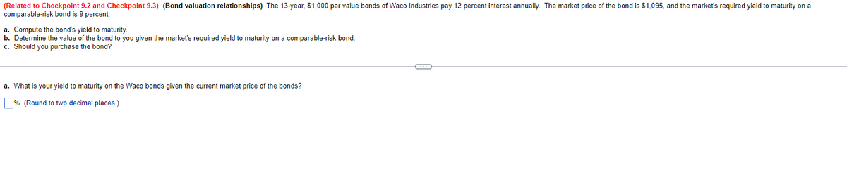(Related to Checkpoint 9.2 and Checkpoint 9.3) (Bond valuation relationships) The 13-year, $1,000 par value bonds of Waco Industries pay 12 percent interest annually. The market price of the bond is $1,095, and the market's required yield to maturity on a
comparable-risk bond is 9 percent.
a. Compute the bond's yield to maturity.
b. Determine the value of the bond to you given the market's required yield to maturity on a comparable-risk bond.
c. Should you purchase the bond?
a. What is your yield to maturity on the Waco bonds given the current market price of the bonds?
% (Round to two decimal places.)
(…)