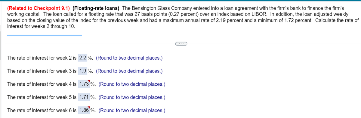 (Related to Checkpoint 9.1) (Floating-rate loans) The Bensington Glass Company entered into a loan agreement with the firm's bank to finance the firm's
working capital. The loan called for a floating rate that was 27 basis points (0.27 percent) over an index based on LIBOR. In addition, the loan adjusted weekly
based on the closing value of the index for the previous week and had a maximum annual rate of 2.19 percent and a minimum of 1.72 percent. Calculate the rate of
interest for weeks 2 through 10.
The rate of interest for week 2 is
The rate of interest for week 3 is
The rate of interest for week 4 is
The rate of interest for week 5 is
The rate of interest for week 6 is
2.2 %. (Round to two decimal places.)
1.9 %. (Round to two decimal places.)
1.73 %. (Round to two decimal places.)
1.71 %. (Round to two decimal places.)
1.86 %. (Round to two decimal places.)