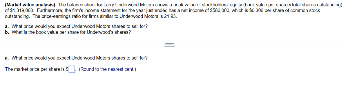 (Market value analysis) The balance sheet for Larry Underwood Motors shows a book value of stockholders' equity (book value per share x total shares outstanding)
of $1,319,000. Furthermore, the firm's income statement for the year just ended has a net income of $586,000, which is $0.306 per share of common stock
outstanding. The price-earnings ratio for firms similar to Underwood Motors is 21.93.
a. What price would you expect Underwood Motors shares to sell for?
b. What is the book value per share for Underwood's shares?
a. What price would you expect Underwood Motors shares to sell for?
The market price per share is $
(Round to the nearest cent.)