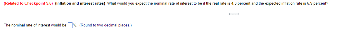 (Related to Checkpoint 9.6) (Inflation and interest rates) What would you expect the nominal rate of interest to be if the real rate is 4.3 percent and the expected inflation rate is 6.9 percent?
The nominal rate of interest would be %. (Round to two decimal places.)
C