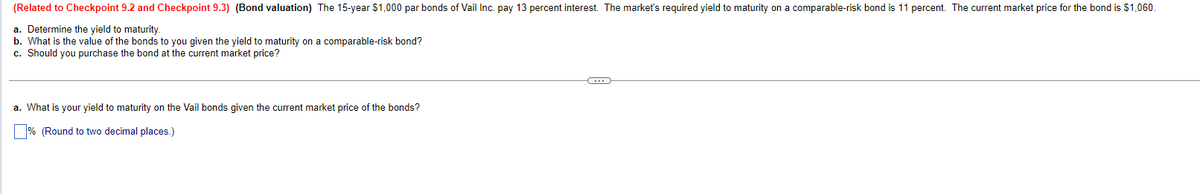 (Related to Checkpoint 9.2 and Checkpoint 9.3) (Bond valuation) The 15-year $1,000 par bonds of Vail Inc. pay 13 percent interest. The market's required yield to maturity on a comparable-risk bond is 11 percent. The current market price for the bond is $1,060.
a. Determine the yield to maturity.
b. What is the value of the bonds to you given the yield to maturity on a comparable-risk bond?
c. Should you purchase the bond at the current market price?
a. What is your yield to maturity on the Vail bonds given the current market price of the bonds?
% (Round to two decimal places.)
C