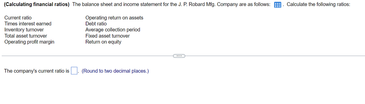 (Calculating financial ratios) The balance sheet and income statement for the J. P. Robard Mfg. Company are as follows:
Operating return on assets
Debt ratio
Average collection period
Fixed asset turnover
Return on equity
Current ratio
Times interest earned
Inventory turnover
Total asset turnover
Operating profit margin
The company's current ratio is
(Round to two decimal places.)
Calculate the following ratios: