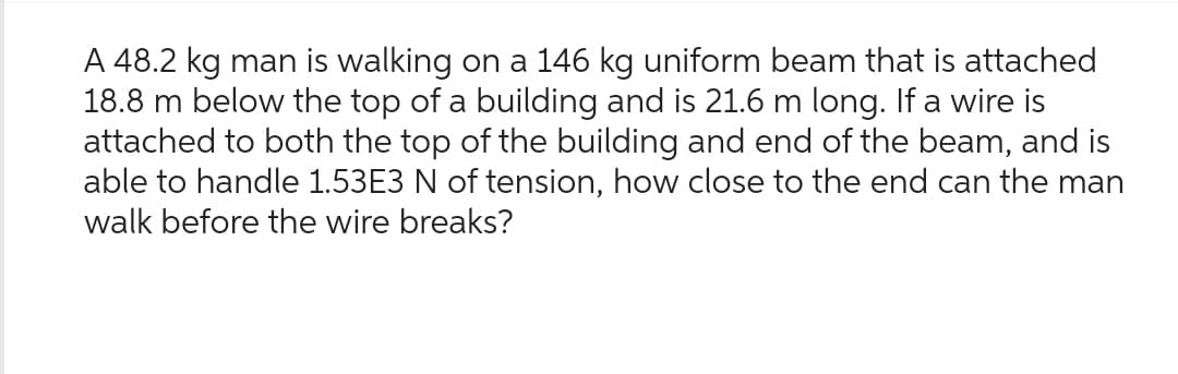 A 48.2 kg man is walking on a 146 kg uniform beam that is attached
18.8 m below the top of a building and is 21.6 m long. If a wire is
attached to both the top of the building and end of the beam, and is
able to handle 1.53E3 N of tension, how close to the end can the man
walk before the wire breaks?