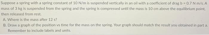 Suppose a spring with a spring constant of 10 N/m is suspended vertically in an oil with a coefficient of drag b=0.7 N m/s. A
mass of 3 kg is suspended from the spring and the spring is compressed until the mass is 10 cm above the equilibrium point,
then released from rest.
A. Where is the mass after 12 s?
B. Draw a graph of the position vs time for the mass on the spring. Your graph should match the result you obtained in part a.
Remember to include labels and units.