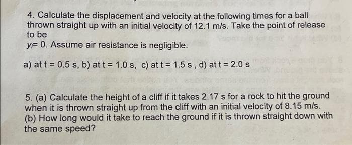 4. Calculate the displacement and velocity at the following times for a ball
thrown straight up with an initial velocity of 12.1 m/s. Take the point of release
to be
yF 0. Assume air resistance is negligible.
a) at t = 0.5 s, b) at t = 1.0 s, c) at t = 1.5 s, d) at t = 2.0 s
5. (a) Calculate the height of a cliff if it takes 2.17 s for a rock to hit the ground
when it is thrown straight up from the cliff with an initial velocity of 8.15 m/s.
(b) How long would it take to reach the ground if it is thrown straight down with
the same speed?