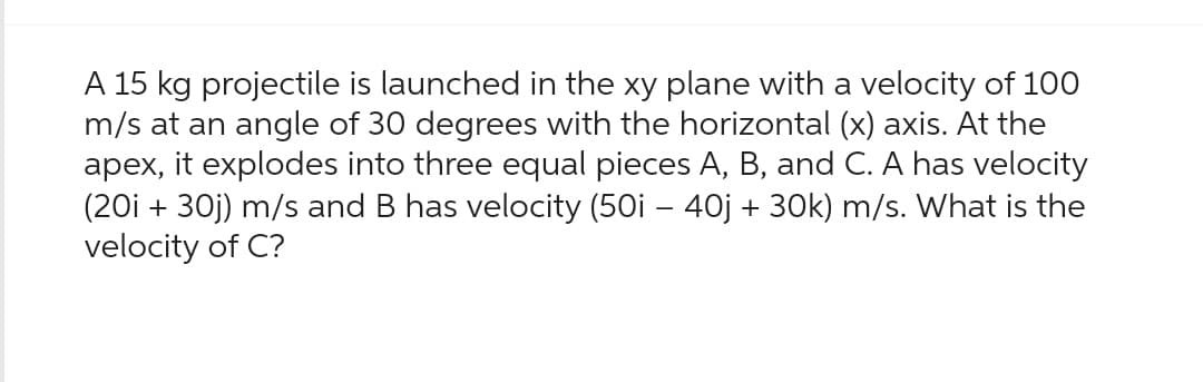 A 15 kg projectile is launched in the xy plane with a velocity of 100
m/s at an angle of 30 degrees with the horizontal (x) axis. At the
apex, it explodes into three equal pieces A, B, and C. A has velocity
(20i + 30j) m/s and B has velocity (50i - 40j + 30k) m/s. What is the
velocity of C?