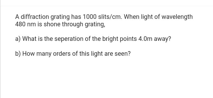 A diffraction grating has 1000 slits/cm. When light of wavelength
480 nm is shone through grating,
a) What is the seperation of the bright points 4.0m away?
b) How many orders of this light are seen?