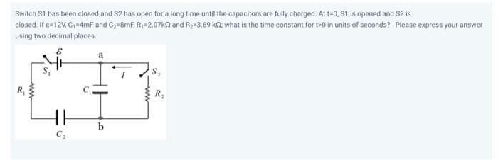 Switch S1 has been closed and S2 has open for a long time until the capacitors are fully charged. At t=0, S1 is opened and S2 is
closed. If e=12V, C₁=4mF and C₂=8mF, R₁-2.07kQ and R₂-3.69 k, what is the time constant for t>0 in units of seconds? Please express your answer
using two decimal places.
www
HH
C₂
a
b
R₂