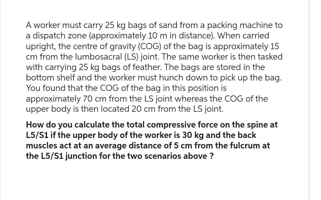 A worker must carry 25 kg bags of sand from a packing machine to
a dispatch zone (approximately 10 m in distance). When carried
upright, the centre of gravity (COG) of the bag is approximately 15
cm from the lumbosacral (LS) joint. The same worker is then tasked
with carrying 25 kg bags of feather. The bags are stored in the
bottom shelf and the worker must hunch down to pick up the bag.
You found that the COG of the bag in this position is
approximately 70 cm from the LS joint whereas the COG of the
upper body is then located 20 cm from the LS joint.
How do you calculate the total compressive force on the spine at
L5/S1 if the upper body of the worker is 30 kg and the back
muscles act at an average distance of 5 cm from the fulcrum at
the L5/S1 junction for the two scenarios above ?