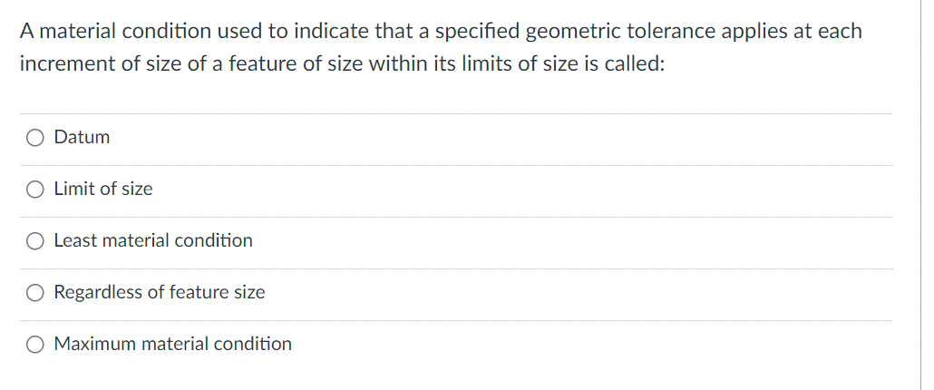 A material condition used to indicate that a specified geometric tolerance applies at each
increment of size of a feature of size within its limits of size is called:
Datum
Limit of size
O Least material condition
Regardless of feature size
O Maximum material condition