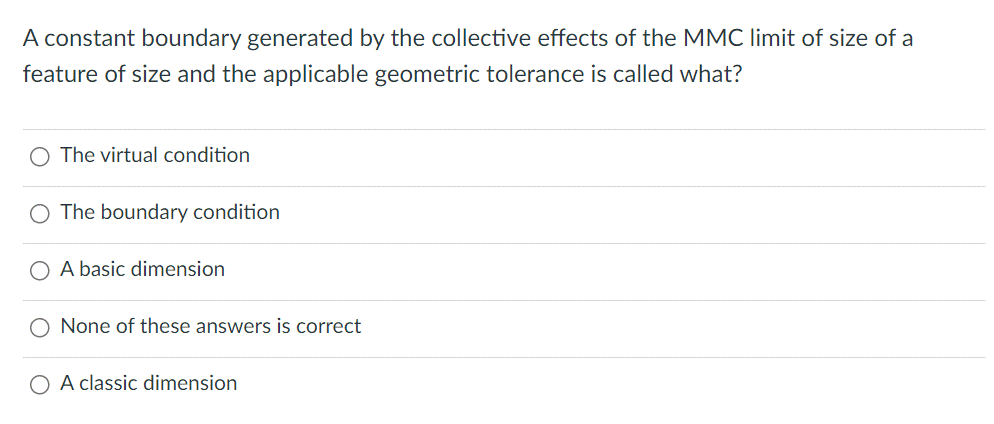 A constant boundary generated by the collective effects of the MMC limit of size of a
feature of size and the applicable geometric tolerance is called what?
O The virtual condition
O The boundary condition
A basic dimension
None of these answers is correct
A classic dimension