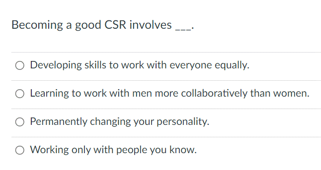 Becoming a good CSR involves
O Developing skills to work with everyone equally.
O Learning to work with men more collaboratively than women.
Permanently changing your personality.
O Working only with people you know.