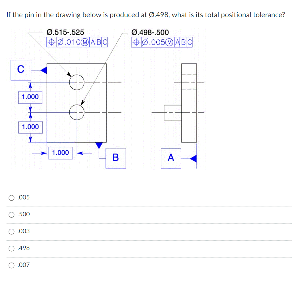 If the pin in the drawing below is produced at Ø.498, what is its total positional tolerance?
C
1.000
Y
1.000
.005
.500
.003
O .498
.007
Ø.515-.525
0.010MABC
1.000
B
Ø.498-.500
0.005MABC
A