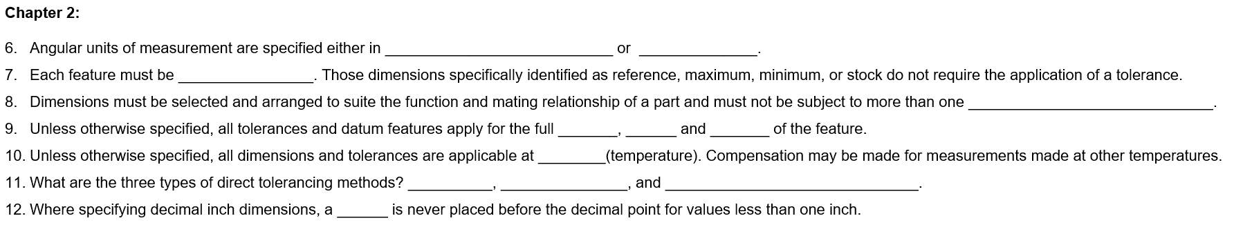 Chapter 2:
6. Angular units of measurement are specified either in
7. Each feature must be
or
. Those dimensions specifically identified as reference, maximum, minimum, or stock do not require the application of a tolerance.
and
of the feature.
8. Dimensions must be selected and arranged to suite the function and mating relationship of a part and must not be subject to more than one
9. Unless otherwise specified, all tolerances and datum features apply for the full
10. Unless otherwise specified, all dimensions and tolerances are applicable at
11. What are the three types of direct tolerancing methods?
12. Where specifying decimal inch dimensions, a
(temperature). Compensation may be made for measurements made at other temperatures.
and
is never placed before the decimal point for values less than one inch.