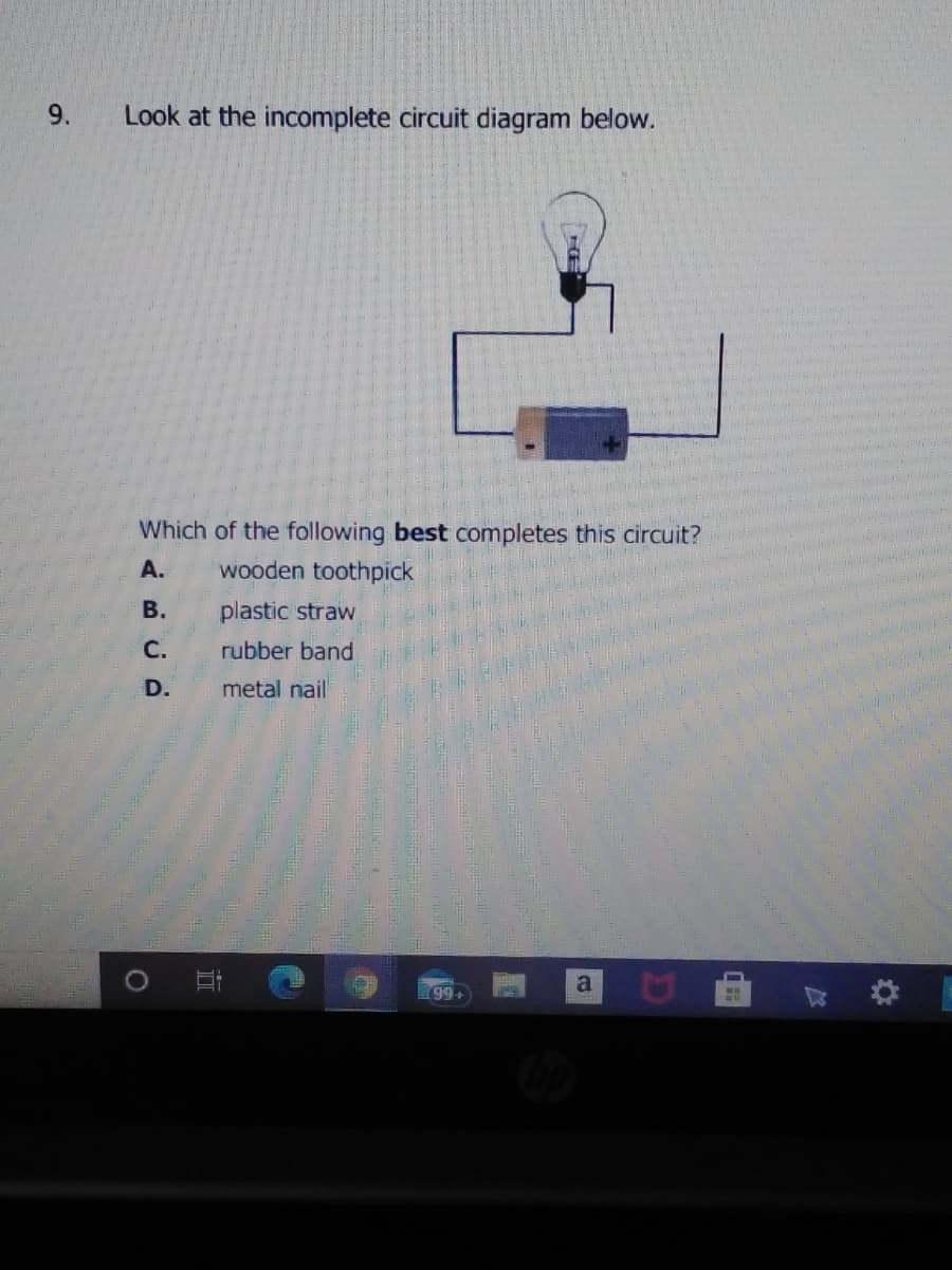9.
Look at the incomplete circuit diagram below.
Which of the following best completes this circuit?
А.
wooden toothpick
В.
plastic straw
С.
rubber band
D.
metal nail
a.
99+
