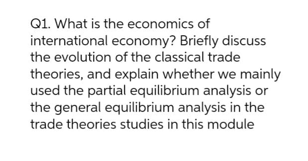 Q1. What is the economics of
international economy? Briefly discuss
the evolution of the classical trade
theories, and explain whether we mainly
used the partial equilibrium analysis or
the general equilibrium analysis in the
trade theories studies in this module