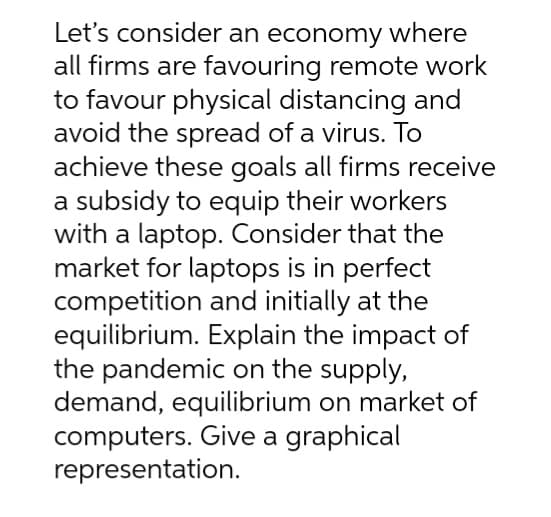 Let's consider an economy where
all firms are favouring remote work
to favour physical distancing and
avoid the spread of a virus. To
achieve these goals all firms receive
a subsidy to equip their workers
with a laptop. Consider that the
market for laptops is in perfect
competition and initially at the
equilibrium. Explain the impact of
the pandemic on the supply,
demand, equilibrium on market of
computers. Give a graphical
representation.