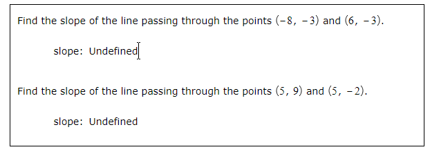 Find the slope of the line passing through the points (-8, -3) and (6, -3).
slope: Undefined
Find the slope of the line passing through the points (5, 9) and (5,-2).
slope: Undefined