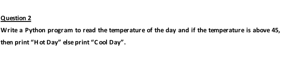 Question 2
Write a Python program to read the temperature of the day and if the temperature is above 45,
then print "H ot Day" else print "C ool Day".
