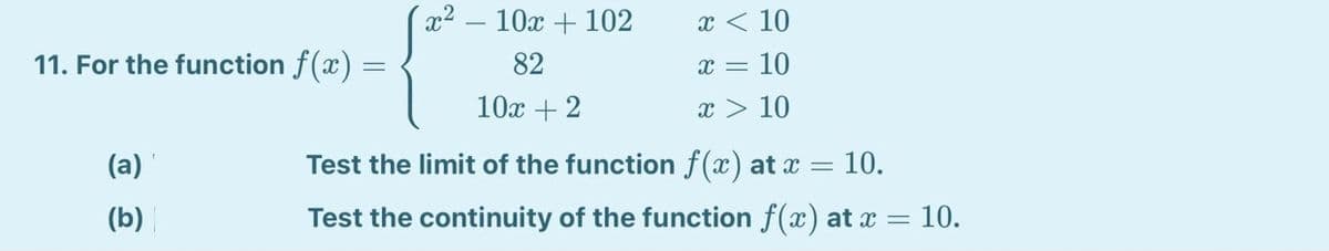 10x + 102
x < 10
11. For the function f(x) =
82
x = 10
10х + 2
x > 10
(a)
Test the limit of the function f(x) at x = 10.
(b)
Test the continuity of the function f(x) at x = 10.
