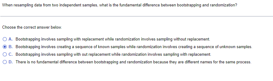 When resampling data from two independent samples, what is the fundamental difference between bootstrapping and randomization?
Choose the correct answer below.
A. Bootstrapping involves sampling with replacement while randomization involves sampling without replacement.
B. Bootstrapping involves creating a sequence of known samples while randomization involves creating a sequence of unknown samples.
OC. Bootstrapping involves sampling with out replacement while randomization involves sampling with replacement.
O D. There is no fundamental difference between bootstrapping and randomization because they are different names for the same process.
