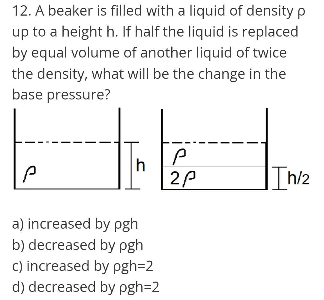 12. A beaker is filled with a liquid of density p
up to a height h. If half the liquid is replaced
by equal volume of another liquid of twice
the density, what will be the change in the
base pressure?
2P
|Th/2
a) increased by pgh
b) decreased by pgh
c) increased by pgh=2
d) decreased by pgh=2
"AA
