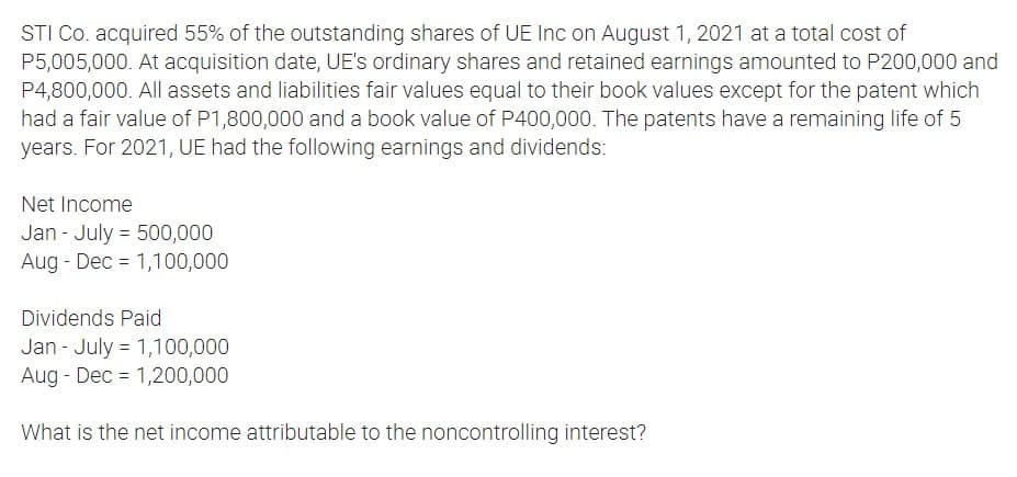 STI Co. acquired 55% of the outstanding shares of UE Inc on August 1, 2021 at a total cost of
P5,005,000. At acquisition date, UE's ordinary shares and retained earnings amounted to P200,000 and
P4,800,000. All assets and liabilities fair values equal to their book values except for the patent which
had a fair value of P1,800,000 and a book value of P400,000. The patents have a remaining life of 5
years. For 2021, UE had the following earnings and dividends:
Net Income
Jan - July = 500,000
Aug - Dec = 1,100,000
Dividends Paid
Jan - July = 1,100,000
Aug - Dec = 1,200,000
What is the net income attributable to the noncontrolling interest?
